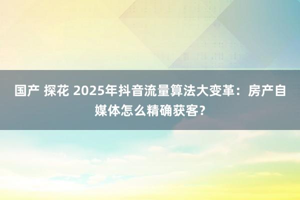 国产 探花 2025年抖音流量算法大变革：房产自媒体怎么精确获客？